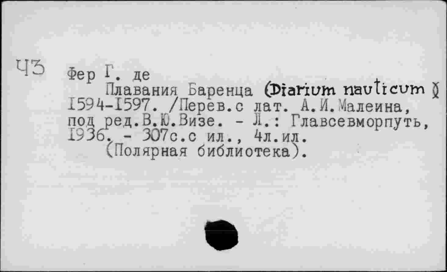 ﻿45
Фер Г. де
Плавания Баренца (Diarium naulrcum )' 1594-1597. /Перев.с лат. А.И.Малеина, под ред.В.Ю.Визе. - Ji.: Главсевморпуть, 1936., - ЗО7с.с ил., 4л.ил.
кПолярная библиотека).